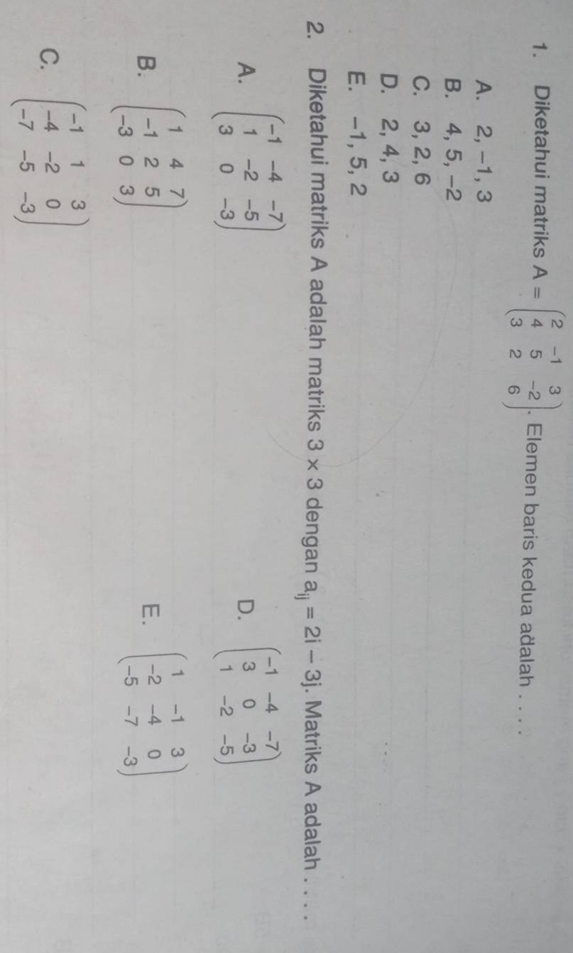 Diketahui matriks A=beginpmatrix 2&-1&3 4&5&-2 3&2&6endpmatrix. . Elemen baris kedua aðalah . . . .
A. 2, -1, 3
B. 4, 5, -2
C. 3, 2, 6
D. 2, 4, 3
E. -1, 5, 2
2. Diketahui matriks A adalah matriks 3* 3 dengan a_ij=2i-3j. Matriks A adalah . . . .
A. beginpmatrix -1&-4&-7 1&-2&-5 3&0&-3endpmatrix beginpmatrix -1&-4&-7 3&0&-3 1&-2&-5endpmatrix
D.
B. beginpmatrix 1&4&7 -1&2&5 -3&0&3endpmatrix beginpmatrix 1&-1&3 -2&-4&0 -5&-7&-3endpmatrix
E.
C. beginpmatrix -1&1&3 -4&-2&0 -7&-5&-3endpmatrix