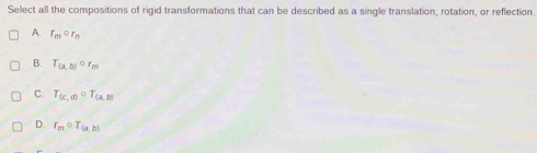 Select all the compositions of rigid transformations that can be described as a single translation, rotation, or reflection.
A. r_mcirc r_n
B. T_(a,b)circ r_m
C. T_(c,d)circ T_(a,b)
D. r_mcirc T_(a,b)