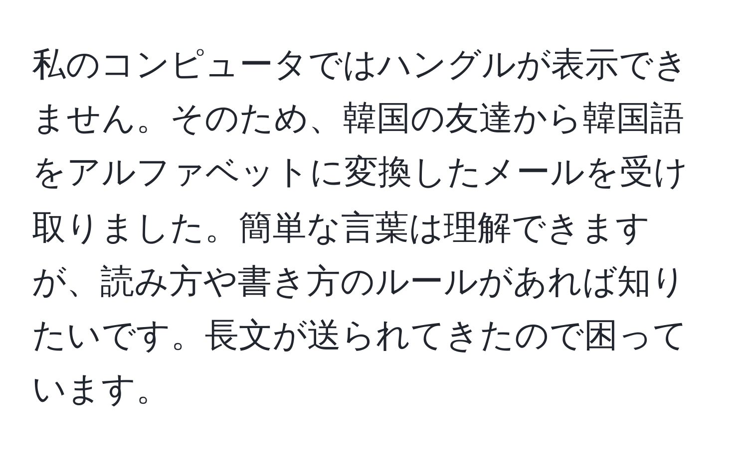 私のコンピュータではハングルが表示できません。そのため、韓国の友達から韓国語をアルファベットに変換したメールを受け取りました。簡単な言葉は理解できますが、読み方や書き方のルールがあれば知りたいです。長文が送られてきたので困っています。