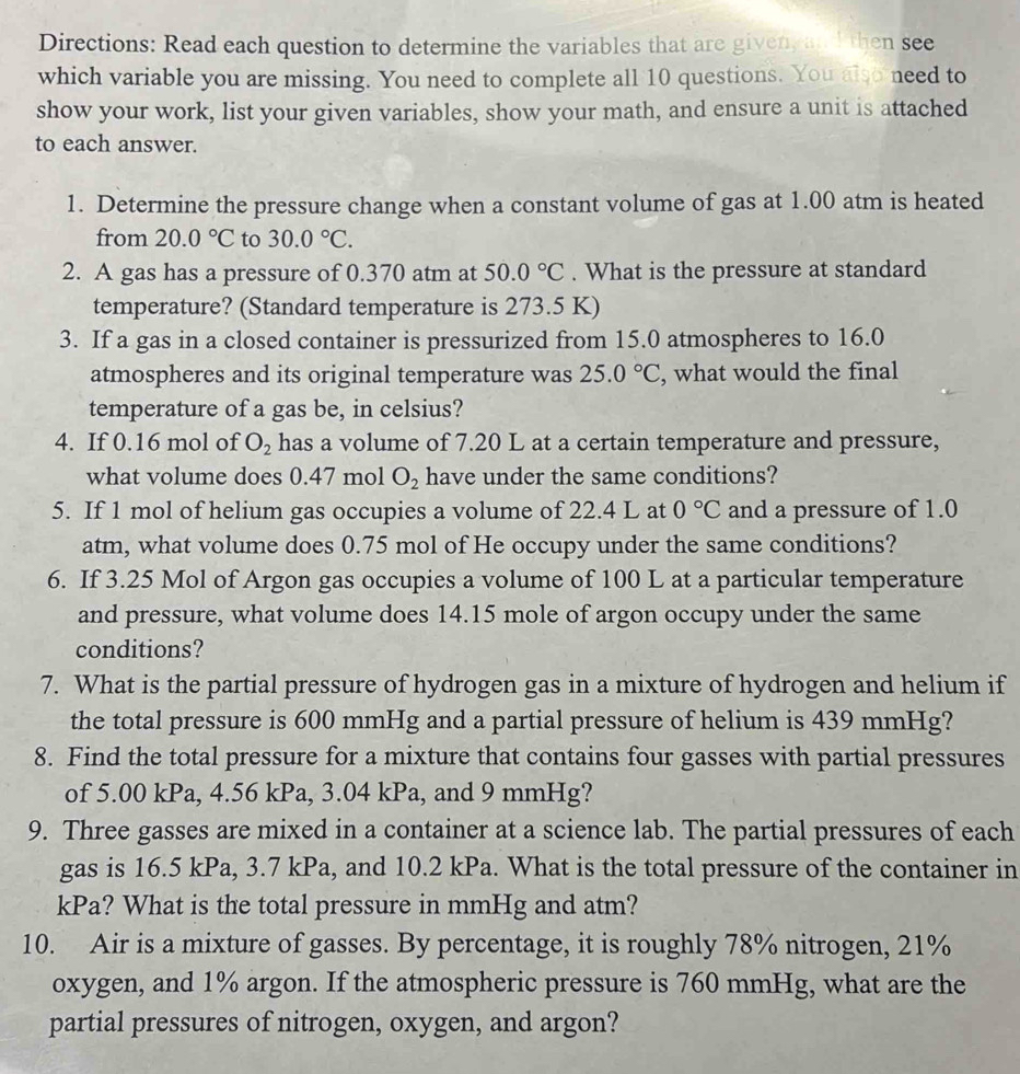 Directions: Read each question to determine the variables that are given, anI then see
which variable you are missing. You need to complete all 10 questions. You also need to
show your work, list your given variables, show your math, and ensure a unit is attached
to each answer.
1. Determine the pressure change when a constant volume of gas at 1.00 atm is heated
from 20.0°C to 30.0°C.
2. A gas has a pressure of 0.370 atm at 50.0°C. What is the pressure at standard
temperature? (Standard temperature is 273.5 K)
3. If a gas in a closed container is pressurized from 15.0 atmospheres to 16.0
atmospheres and its original temperature was 25.0°C , what would the final
temperature of a gas be, in celsius?
4. If 0.16 mol of O_2 has a volume of 7.20 L at a certain temperature and pressure,
what volume does 0.47 mol O_2 have under the same conditions?
5. If 1 mol of helium gas occupies a volume of 22.4 L at 0°C and a pressure of 1.0
atm, what volume does 0.75 mol of He occupy under the same conditions?
6. If 3.25 Mol of Argon gas occupies a volume of 100 L at a particular temperature
and pressure, what volume does 14.15 mole of argon occupy under the same
conditions?
7. What is the partial pressure of hydrogen gas in a mixture of hydrogen and helium if
the total pressure is 600 mmHg and a partial pressure of helium is 439 mmHg?
8. Find the total pressure for a mixture that contains four gasses with partial pressures
of 5.00 kPa, 4.56 kPa, 3.04 kPa, and 9 mmHg?
9. Three gasses are mixed in a container at a science lab. The partial pressures of each
gas is 16.5 kPa, 3.7 kPa, and 10.2 kPa. What is the total pressure of the container in
kPa? What is the total pressure in mmHg and atm?
10. Air is a mixture of gasses. By percentage, it is roughly 78% nitrogen, 21%
oxygen, and 1% argon. If the atmospheric pressure is 760 mmHg, what are the
partial pressures of nitrogen, oxygen, and argon?