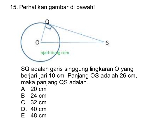 Perhatikan gambar di bawah!
SQ adalah garis singgung lingkaran O yang
berjari-jari 10 cm. Panjang OS adalah 26 cm,
maka panjang QS adalah...
A. 20 cm
B. 24 cm
C. 32 cm
D. 40 cm
E. 48 cm