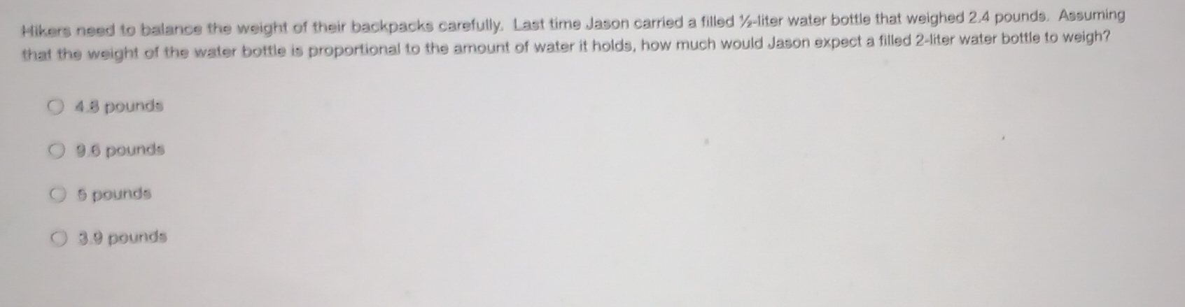 Hikers need to balance the weight of their backpacks carefully. Last time Jason carried a filled ½-liter water bottle that weighed 2.4 pounds. Assuming
that the weight of the water bottle is proportional to the amount of water it holds, how much would Jason expect a filled 2-liter water bottle to weigh?
4.8 pounds
9.6 pounds
5 pounds
3.9 pounds