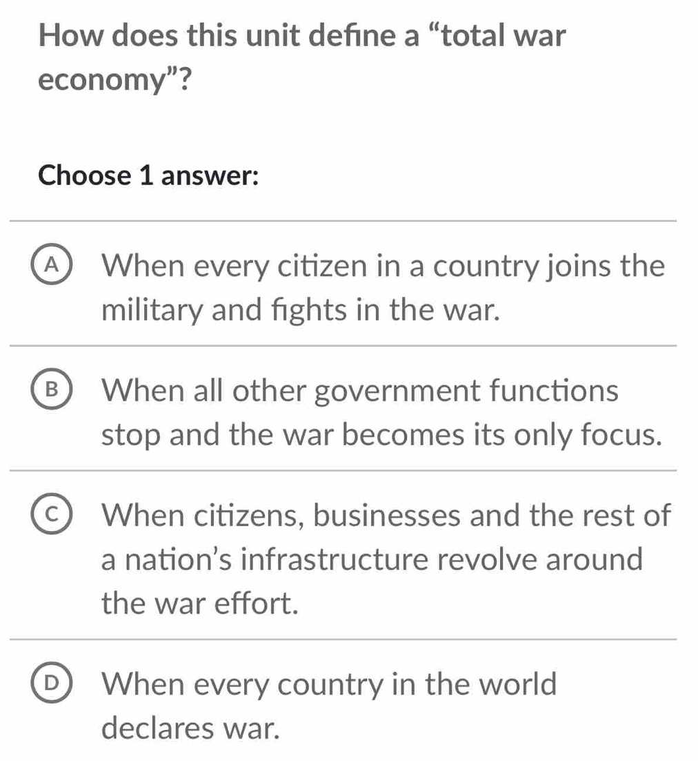 How does this unit defne a “total war
economy”?
Choose 1 answer:
A When every citizen in a country joins the
military and fights in the war.
B When all other government functions
stop and the war becomes its only focus.
^ When citizens, businesses and the rest of
a nation’s infrastructure revolve around
the war effort.
D When every country in the world
declares war.