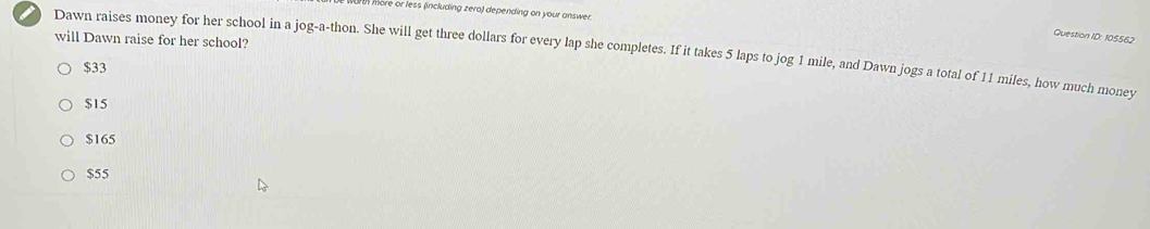 In more or less (including zero) depending on your answer.
Question ID: 105562
will Dawn raise for her school?
Dawn raises money for her school in a jog-a-thon. She will get three dollars for every lap she completes. If it takes 5 laps to jog 1 mile, and Dawn jogs a total of 11 miles, how much money
$33
$15
$165
$55