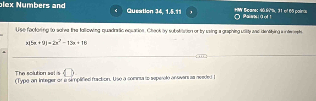 blex Numbers and Question 34, 1.5.11 HW Score: 46.97%, 31 of 66 points 
Points: 0 of 1 
Use factoring to solve the following quadratic equation. Check by substitution or by using a graphing utility and identifying x-intercepts.
x(5x+9)=2x^2-13x+16
The solution set is  □ . 
(Type an integer or a simplified fraction. Use a comma to separate answers as needed.)