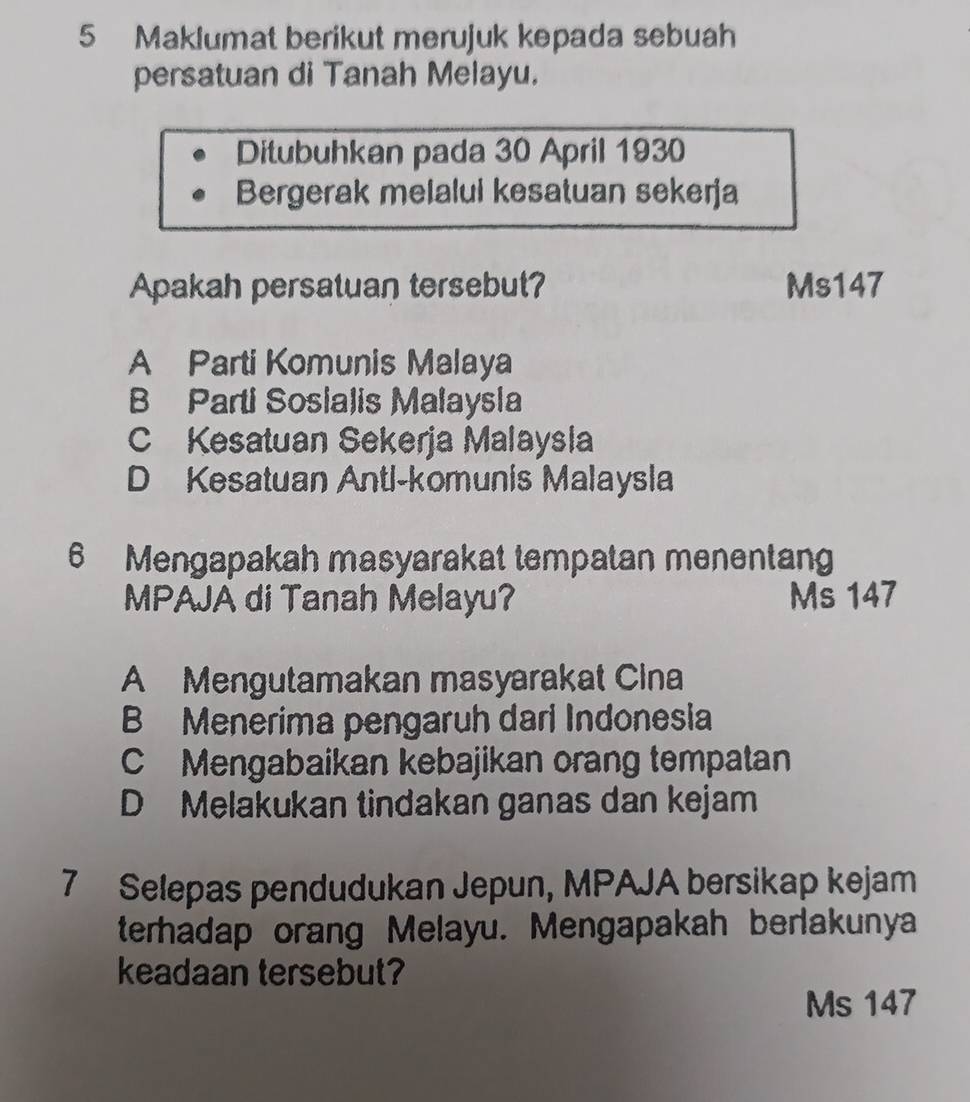 Maklumat berikut merujuk kepada sebuah
persatuan di Tanah Melayu.
Ditubuhkan pada 30 April 1930
Bergerak melalui kesatuan sekerja
Apakah persatuan tersebut? Ms147
A Parti Komunis Malaya
B Parti Sosialis Malaysla
C Kesatuan Sekerja Malaysla
D Kesatuan Antl-komunis Malaysla
6 Mengapakah masyarakat tempatan menentang
MPAJA di Tanah Melayu? Ms 147
A Mengutamakan masyarakat Cina
B Menerima pengaruh dari Indonesia
C Mengabaikan kebajikan orang tempatan
D Melakukan tindakan ganas dan kejam
7 Selepas pendudukan Jepun, MPAJA bersikap kejam
terhadap orang Melayu. Mengapakah berlakunya
keadaan tersebut?
Ms 147