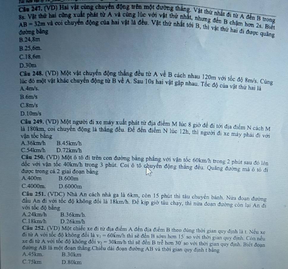 Câu 247, (VD) Hai vật cùng chuyển động trên một đường thăng. Vật thứ nhất đi từ A đến B trong
8s. Vật thứ hai cũng xuất phát từ A và cùng lúc với vật thứ nhất, nhưng đến B chậm hơn 2s. Biết
AB=32m và coi chuyển động của hai vật là đều. Vật thứ nhất tới B, thì vật thứ hai đi được quãng
đường bằng
B.24,8m
B.25,6m.
C.18,6m
D.30m
Cầu 248. (VD) Một vật chuyển động thắng đều từ A về B cách nhau 120m với tốc độ 8m/s. Cùng
lúc đó một vật khác chuyển động từ B về A. Sau 10s hai vật gặp nhau. Tốc độ của vật thứ hai là
A.4m/s.
B.6m/s
C.8m/s
D.10m/s
Cầu 249. (VD) Một người đi xe máy xuất phát từ địa điểm M lúc 8 giờ để đi tới địa điểm N cách M
là 180km, coi chuyển động là thẳng đều. Đề đến điểm N lúc 12h, thì người đi xe máy phái đi với
vận tốc bằng
A.36km/h B.45km/h
C.54km/h D.72km/h
Cầu 250. (VD) Một ô tô đi trên con đường bằng phẳng với vận tốc 60km/h trong 2 phút sau đó lên
đốc với vận tốc 40km/h trong 3 phút. Coi ô tô chuyển động thắng đều. Quăng đường mả ô tỏ đi
được trong cả 2 giai đoạn bằng
A.400m B.600m
C.4000m. D.6000m
Cầu 251. (VDC) Nhà An cách nhà ga là 6km, còn 15 phút thì tàu chuyển bánh. Nửa đoạn đường
đầu An đi với tốc độ không đổi là 18km/h. Để kịp giờ tàu chạy, thì nữa đoạn đường còn lại An đi
với tốc độ bằng
A.24km/h B.36km/h.
C.18km/h D.26km/h
Câu 252. (VD) Một chiếc xe đi từ địa điểm A đến địa điểm B theo đúng thời gian quy định là t. Nếu xe
đi từ A với tốc độ không đổi là v_1= 6 60km/h thì sẽ đến B sớm hơn 15 so với thời gian quy định. Côn nều
xe đi từ A với tốc độ không đổi v_2=30km/h thì sẽ đền B trẻ hơn 30° so với thời gian quy định. Biết đoạn
đường AB là một đoạn thẳng.Chiều dài đoạn đường AB và thời gian quy định t bằng
A.45km. B.30km
C.75km D.80km