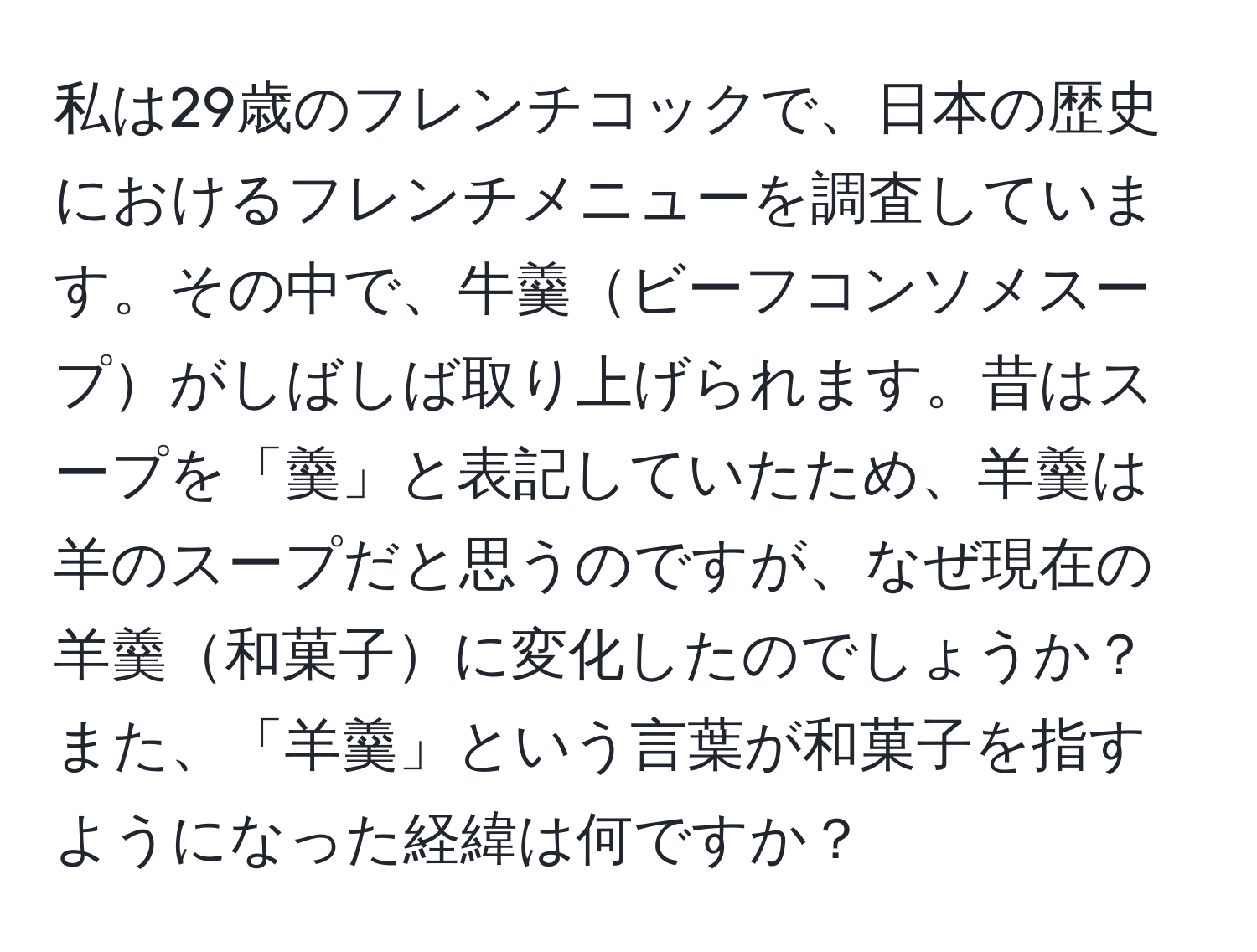 私は29歳のフレンチコックで、日本の歴史におけるフレンチメニューを調査しています。その中で、牛羹ビーフコンソメスープがしばしば取り上げられます。昔はスープを「羹」と表記していたため、羊羹は羊のスープだと思うのですが、なぜ現在の羊羹和菓子に変化したのでしょうか？また、「羊羹」という言葉が和菓子を指すようになった経緯は何ですか？