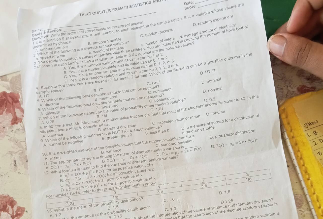 Score:
THIRD QUARTER EXAM IN STATISTICS AND I Date:__
f it is a function that associates a real number to each element in the sample space. It is a variable whose values ar
C. random process D. random experiment
Grade & Section Direction: Write the letter that corresponds to the correct answer
Name:
c. number of voters d. average amount of electricity
determined by chance B. random Variable
3 You decide to conduct a survey of families with three children. You are interested in counting the number of boys (out o
A random Sample
2 Which of the following is a discrete random variable?
a speed of a car b. weight of humans
s children) in each family. Is this a random variable and if it is, what are the possible values?
A. Yes, it is a random variable and its value can be 1 or 2
B. Yes, it is a random variable and its value can be 0, 1 or 2
C Yes, it is a random variable and its value can be 0, 1, 2, or 3
D. HTHT
4. Suppose that three coins are tossed (H for head, T for tail). Which of the following can be a possible outcome in the
D. Yes, it is a random variable and its value can be 0, 1, 2, 3 or 4
C. HHH
D. nominal
sample space?
B. TT
D. nominal
5. Which of the following best describe variable that can be counted?
A. HT
B. measured
6. Which of the following best describe variable that can be measured? C continuous
B. measured C. continuous
A. discrete
7. Which of the following cannot be the value of probability of the random variable? D. 0.5
C. 1.01
8. In 50 items test, Mr. Madijanon, a mathematics teacher claimed that most of the students' scores lie closer to 40. In thi
A. discrete
B. 1/4
B. standard deviation
D. a measure of spread for a distribution of
A. 0.25
9 Which of the following statements is NOT TRUE about variance? C. expected value or mean D. median
situation, score of 40 is considered as,
A variance
A. cannot be negative B. greater than 0 C. less than 0
10. It is a weighted average of the possible values that the random variable can take. a random variable
D. sumlimits (x)=mu _x=sumlimits x· P(x)^2
11. The appropriate formula in finding the mean of discrete random variable is C. standard deviation D. probability distribution
B. variance
B. sumlimits (x)=mu _x=sumlimits x+P(x) C. sumlimits (x)=mu _x=sumlimits x-P(x)
A. mean
sumlimits (x)=mu _x=sumlimits x· P(x) to find the variance of discrete random variable?
le values of x
13. What 
B. 0.75  IF about the interpretation of the values
t is the variance of the probability distrC. 
lintes that the distribution of the discret
A. 1.2
rnte random variable is