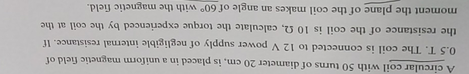 A circular coil with 50 turns of diameter 20 cm, is placed in a uniform magnetic field of
0.5 T. The coil is connected to 12 V power supply of negligible internal resistance. If 
the resistance of the coil is 10 Ω, calculate the torque experienced by the coil at the 
moment the plane of the coil makes an angle of 60° with the magnetic field.
