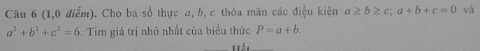 (1,0 điểm). Cho ba số thực a, b, c thỏa mãn các điệu kiện a≥ b≥ c; a+b+c=0 và
a^2+b^2+c^2=6. Tìm giá trị nhỏ nhất của biểu thức P=a+b. 
Hết