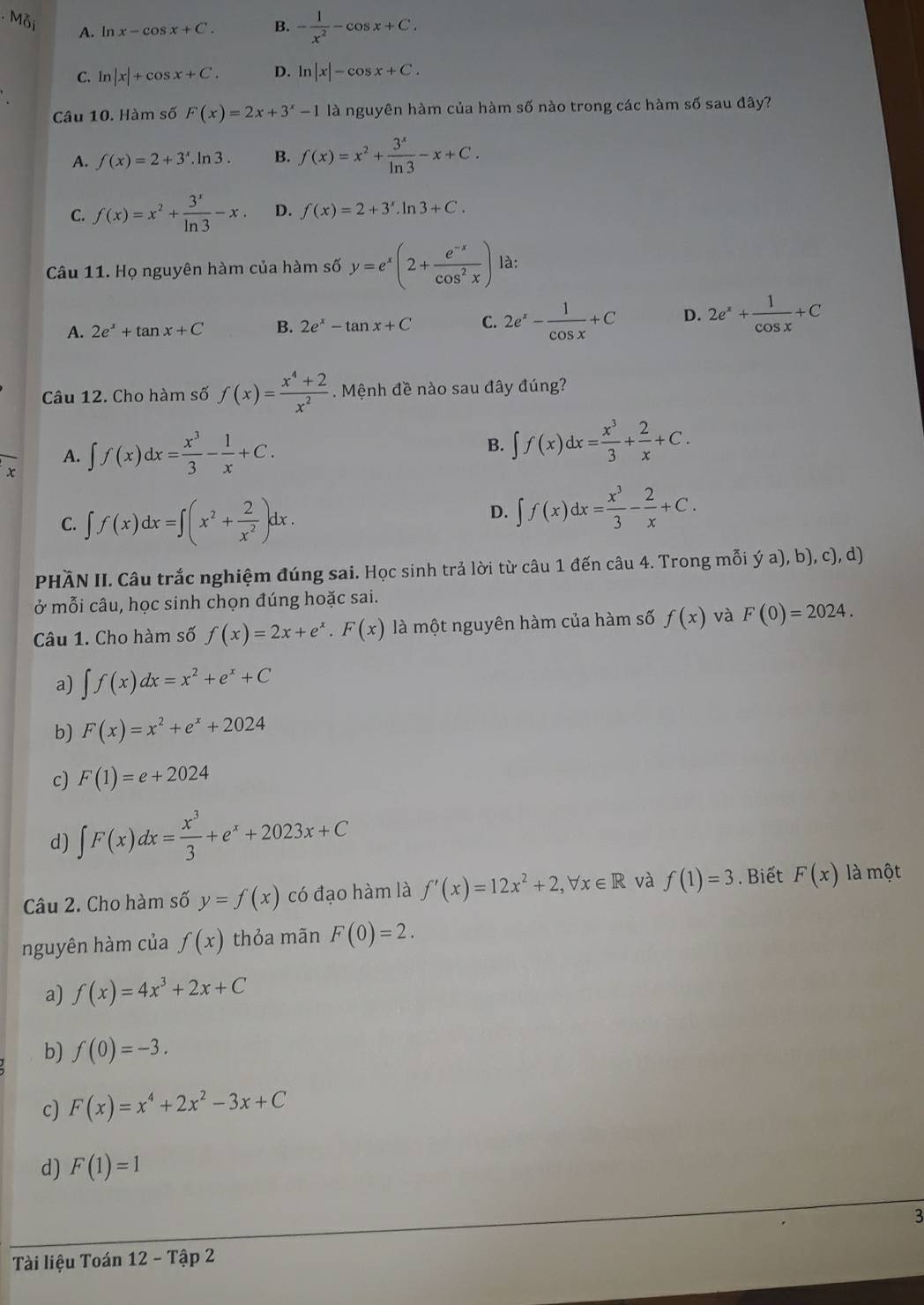 A. ln x-cos x+C. B. - 1/x^2 -cos x+C.
C. ln |x|+cos x+C. D. ln |x|-cos x+C.
Câu 10. Hàm số F(x)=2x+3^x-1 là nguyên hàm của hàm số nào trong các hàm số sau đây?
A. f(x)=2+3^x.ln 3. B. f(x)=x^2+ 3^x/ln 3 -x+C.
C. f(x)=x^2+ 3^x/ln 3 -x D. f(x)=2+3^x.ln 3+C.
Câu 11. Họ nguyên hàm của hàm số y=e^x(2+ (e^(-x))/cos^2x ) là:
A. 2e^x+tan x+C B. 2e^x-tan x+C C. 2e^x- 1/cos x +C D. 2e^x+ 1/cos x +C
Câu 12. Cho hàm số f(x)= (x^4+2)/x^2 . Mệnh đề nào sau đây đúng?
A. ∈t f(x)dx= x^3/3 - 1/x +C. B. ∈t f(x)dx= x^3/3 + 2/x +C.
C. ∈t f(x)dx=∈t (x^2+ 2/x^2 )dx.
D. ∈t f(x)dx= x^3/3 - 2/x +C.
PHÃN II. Câu trắc nghiệm đúng sai. Học sinh trả lời từ câu 1 đến câu 4. Trong mỗi ya),b),c),
ở mỗi câu, học sinh chọn đúng hoặc sai.
Câu 1. Cho hàm số f(x)=2x+e^x.F(x) là một nguyên hàm của hàm số f(x) và F(0)=2024.
a) ∈t f(x)dx=x^2+e^x+C
b) F(x)=x^2+e^x+2024
c) F(1)=e+2024
d) ∈t F(x)dx= x^3/3 +e^x+2023x+C
Câu 2. Cho hàm số y=f(x) có đạo hàm là f'(x)=12x^2+2,forall x∈ R và f(1)=3. Biết F(x) là một
nguyên hàm của f(x) thỏa mãn F(0)=2.
a) f(x)=4x^3+2x+C
b) f(0)=-3.
c) F(x)=x^4+2x^2-3x+C
d) F(1)=1
3
Tài liệu Toán 12-Ta p 2