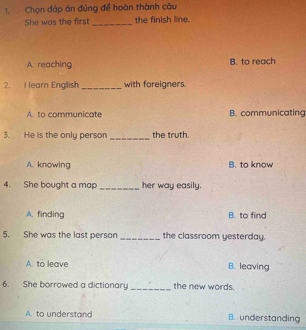 Chọn đáp án đúng để hoàn thành câu
She was the first _the finish line.
A. reaching B. to reach
2. I learn English _with foreigners.
A. to communicate B. communicating
3. He is the only person _the truth.
A. knowing B. to know
4. She bought a map _her way easily.
A. finding B. to find
5. She was the last person _the classroom yesterday.
A. to leave B. leaving
6. She borrowed a dictionary _the new words.
A. to understand B. understanding