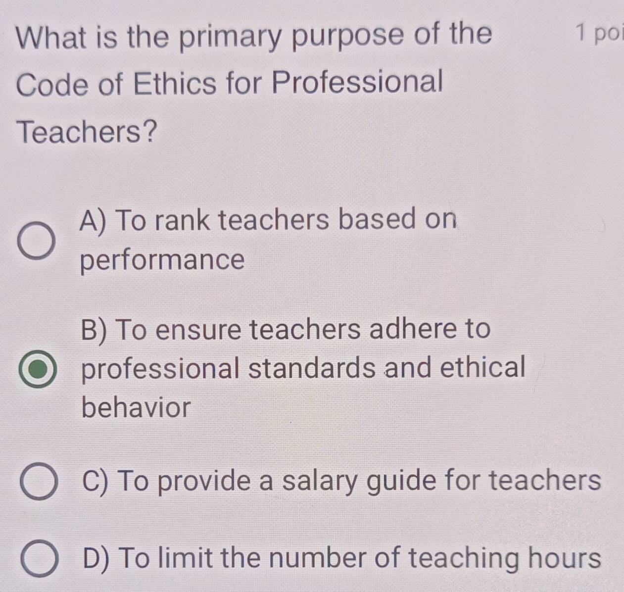 What is the primary purpose of the 1 po
Code of Ethics for Professional
Teachers?
A) To rank teachers based on
performance
B) To ensure teachers adhere to
professional standards and ethical
behavior
C) To provide a salary guide for teachers
D) To limit the number of teaching hours