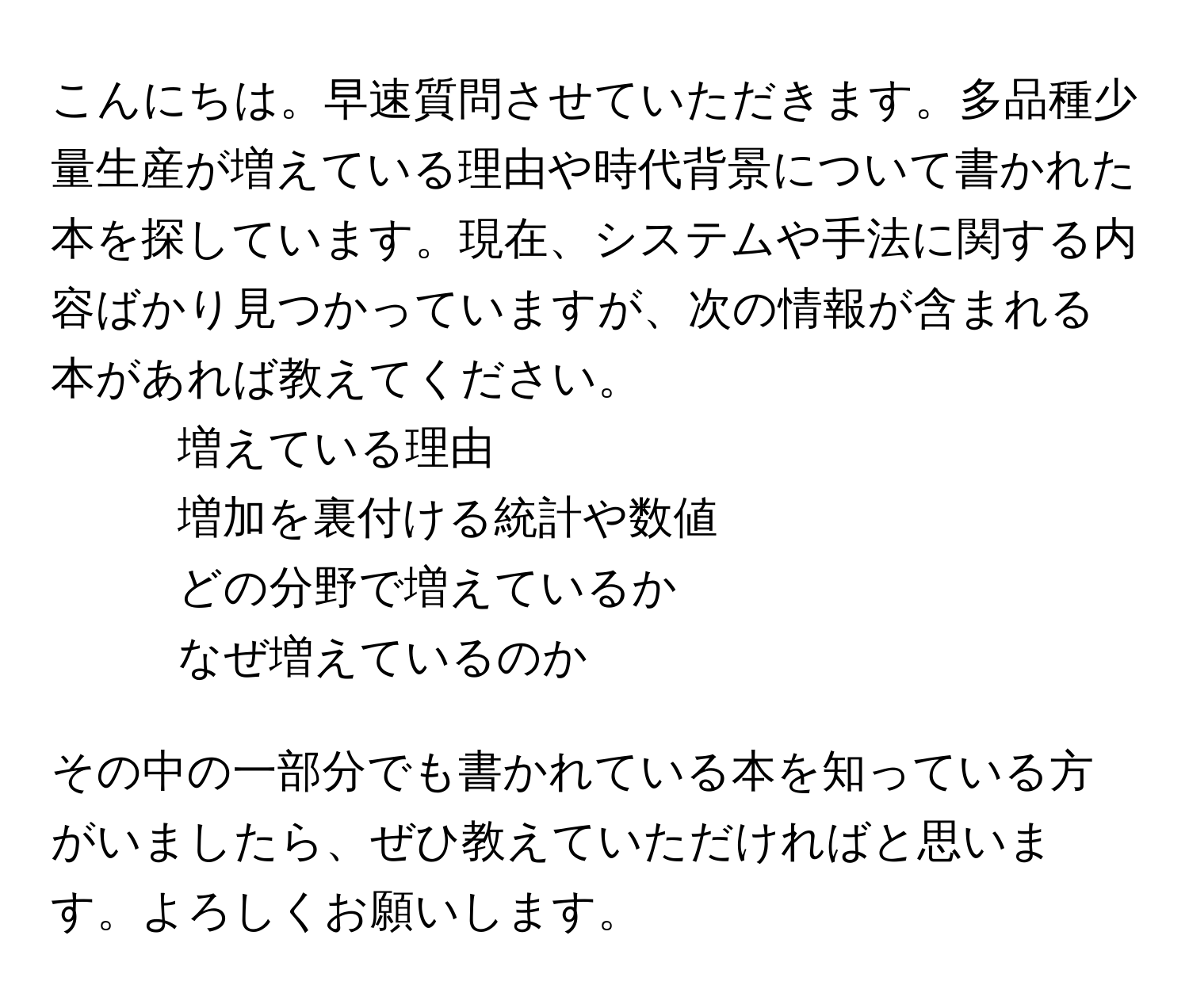 こんにちは。早速質問させていただきます。多品種少量生産が増えている理由や時代背景について書かれた本を探しています。現在、システムや手法に関する内容ばかり見つかっていますが、次の情報が含まれる本があれば教えてください。  
- 増えている理由  
- 増加を裏付ける統計や数値  
- どの分野で増えているか  
- なぜ増えているのか  

その中の一部分でも書かれている本を知っている方がいましたら、ぜひ教えていただければと思います。よろしくお願いします。