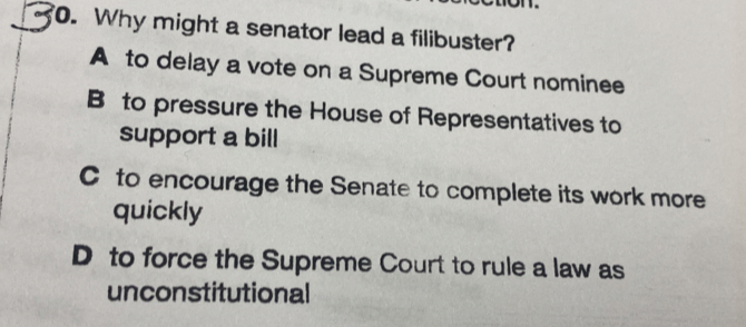 Why might a senator lead a filibuster?
A to delay a vote on a Supreme Court nominee
B to pressure the House of Representatives to
support a bill
C to encourage the Senate to complete its work more
quickly
D to force the Supreme Court to rule a law as
unconstitutional