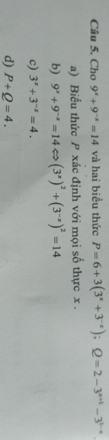 Cho 9^x+9^(-x)=14 và hai biều thức P=6+3(3^x+3^(-x)); Q=2-3^(x+1)-3^(1-x)
a) Biểu thức P xác định với mọi số thực x.
b) 9^x+9^(-x)=14Leftrightarrow (3^x)^2+(3^(-x))^2=14
c) 3^x+3^(-x)=4.
d) P+Q=4.