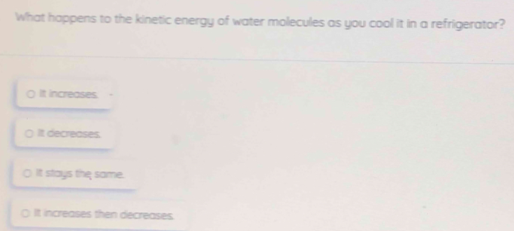 What happens to the kinetic energy of water molecules as you cool it in a refrigerator?
0 It increases.
( It decreases.
It stays the same.
It increases then decreases.