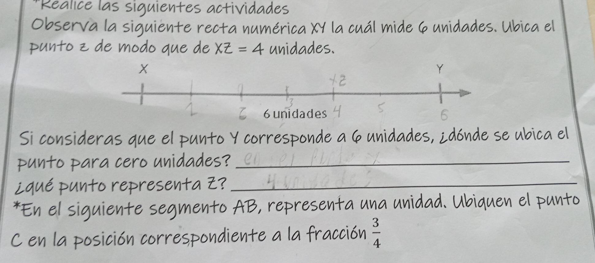 '''Realice las siguientes actividades 
Observa la siguiente recta numérica XY la cuál mide 6 unidades. Ubica el 
punto z de modo que de XZ=4 unidades. 
Si consideras que el punto Y corresponde a 6 unidades, ¿dónde se ubica el 
punto para cero unidades?_ 
iqué punto representa Z?_ 
*En el siguiente segmento AB, representa una unidad. Ubiquen el punto
C en la posición correspondiente a la fracción  3/4 