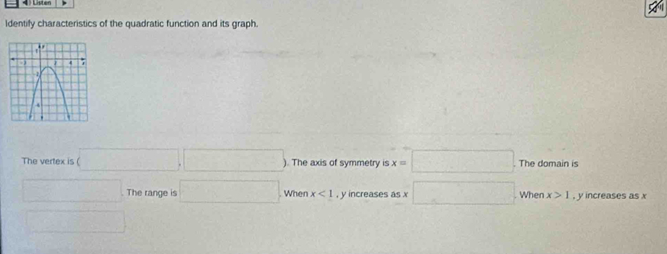 Listen 
Identify characteristics of the quadratic function and its graph. 
The vertex is (□ ,□ ) ). The axis of symmetry is x=□. The domain is 
□ . The range is □. When x<1</tex> , y increases as x □ When x>1 , y increases as x
□