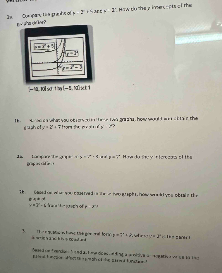 Compare the graphs of y=2^x+5 and y=2^x. How do the y-intercepts of the
graphs differ?
[-10,10] sc:1 y [-5,10] scl: 1
1b. Based on what you observed in these two graphs, how would you obtain the
graph of y=2^x+7 from the graph of y=2^x ?
2a. Compare the graphs of y=2^x-3 and y=2^x. How do the y-intercepts of the
graphs differ?
2b. Based on what you observed in these two graphs, how would you obtain the
graph of
y=2^x-6 from the graph of y=2^x ?
3. The equations have the general form y=2^x+k , where y=2^x is the parent 
function and k is a constant.
Based on Exercises 1 and 2, how does adding a positive or negative value to the
parent function affect the graph of the parent function?
