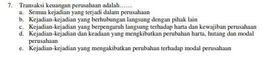 Transaksi keuangan perusahaan adalah……
a. Semua kejadian yang terjadi dalam perusahaan
b. Kejadian-kejadian yang berhubungan langsung dengan pihak lain
c. Kejadian-kejadian yang berpengaruh langsung terhadap harta dan kewajiban perusahaan
d. Kejadian-kejadian dan keadaan yang mengkibatkan perubahan harta, hutang dan modal
perusahaan
e. Kejadian-kejadian yang mengakibatkan perubahan terhadap modal perusahaan