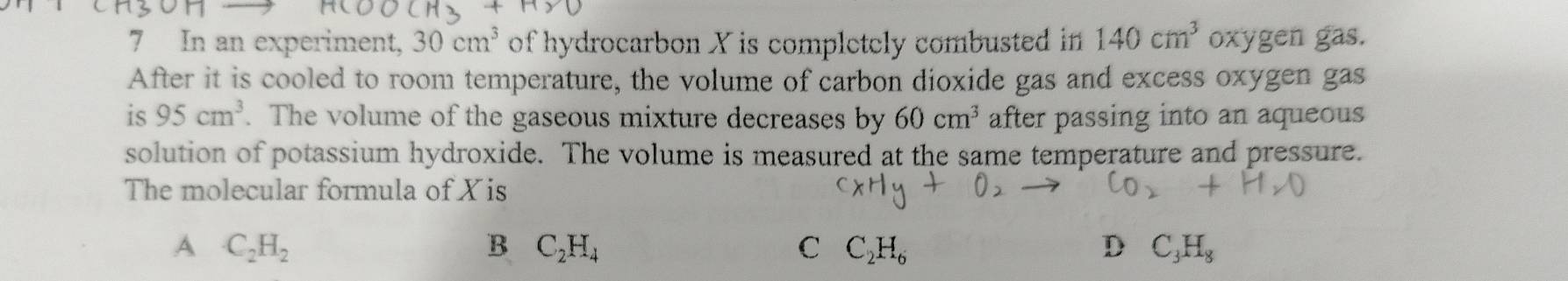 In an experiment, 30cm^3 of hydrocarbon X is completely combusted in 140cm^3 oxygen gas.
After it is cooled to room temperature, the volume of carbon dioxide gas and excess oxygen gas
is 95cm^3. The volume of the gaseous mixture decreases by 60cm^3 after passing into an aqueous
solution of potassium hydroxide. The volume is measured at the same temperature and pressure.
The molecular formula of X is
A C_2H_2
B C_2H_4
C C_2H_6
D C_3H_8