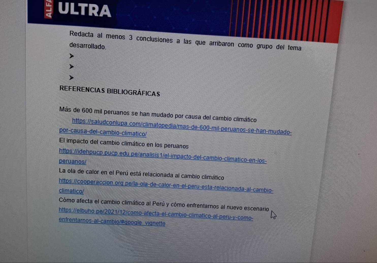 ULTRA 
Redacta al menos 3 conclusiones a las que arribaron como grupo del tema 
desarrollado. 
REFERENCIAS BIBLIOGRÁFICAS 
Más de 600 mil peruanos se han mudado por causa del cambio climático 
https://saludconlupa.com/climatopedia/mas-de- 600 -mil-peruanos-se-han-mudado- 
por-causa-del-cambio-climatico/ 
El impacto del cambio climático en los peruanos 
https://idehpucp.pucp.edu.pe/analisis1/el-impacto-del-cambio-climatico-en-los- 
peruanos/ 
La ola de calor en el Perú está relacionada al cambio climático 
https://cooperaccion.orq.pe/la-ola-de-calor-en-el-peru-esta-relacionada-al-cambio- 
climatico/ 
Cómo afecta el cambio climático al Perú y cómo enfrentarnos al nuevo escenario 
https://elbuho.pe/2021/12/como-afecta-el-cambio-climatico-al-peru-y-como- 
enfrentarnos-al-cambio/#qoogle viqnette