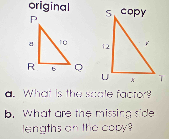 original 
a. What is the scale factor? 
b. What are the missing side 
lengths on the copy?