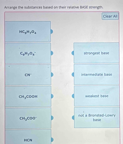 Arrange the substances based on their relative BASE strength.
Clear All
HC_9H_7O_4
C_9H_7O_4^(- strongest base
CN^-) intermediate base
CH_3COOH
weakest base
not a Bronsted-Lowry
CH_3COO^-
base
HCN