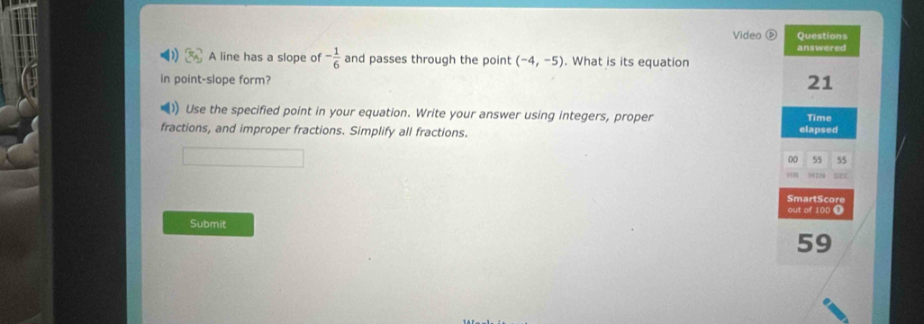 Video ⑤ Questions 
answered 
A line has a slope of - 1/6  and passes through the point (-4,-5). What is its equation 
in point-slope form? 
21 
) Use the specified point in your equation. Write your answer using integers, proper Time 
fractions, and improper fractions. Simplify all fractions. elapsed 
00 55 55 
199224 SEC 
SmartScore 
out of 100 T 
Submit 
59