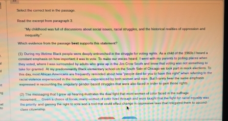 Select the correct lext in the passage. 
Read the excerpt from paragraph 3 
"My childhood was full of discussions about social issues, racial struggles, and the historical realities of oppression and 
inequality." 
Which evidence from the passage best supports this stallement? 
(1) During my Wetime Black people were deeply entrenched in the struggle for voting rights. As a child of the 1960s I heard a 
constant emphasis on how important it was to vote. To make our voices heard. I went with my parents to polling places when 
they voted, where I was surrounded by adults who grew up in the Jim Crow Soath and knew that voting was not something to 
take for granted. At my predominantly Black elemestary school on the South Side of Chicago we took part in mock elections. To 
this day, most African Americans are frequently reminded about how "people died for you to have this right" when refenring to the 
racial violence experienced in the movement—experienced by both women and men. But I rarely hear the same emphass 
expressed in recounting the singularly gender-based struggles that were also faced in order to gain those rights 
(2) The messaging that Ii grew up hearing illust aes the dual fight that most women of color faced in the suffrage 
movement.... Given a choice of locus, many women ofl color lived through and were taught that the fight for racial equally was 
at the priority and gaining the right to vote was a tool that could effect clange in oppressive laws that relegated them to second- 

class ctirenship.