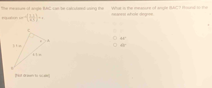 The measure of angle BAC can be calculated using the What is the measure of angle BAC? Round to the
equation sin^(-1)( (3.1)/4.5 )=x. 
nearest whole degree.
44°
48°
[Not drawn to scale]