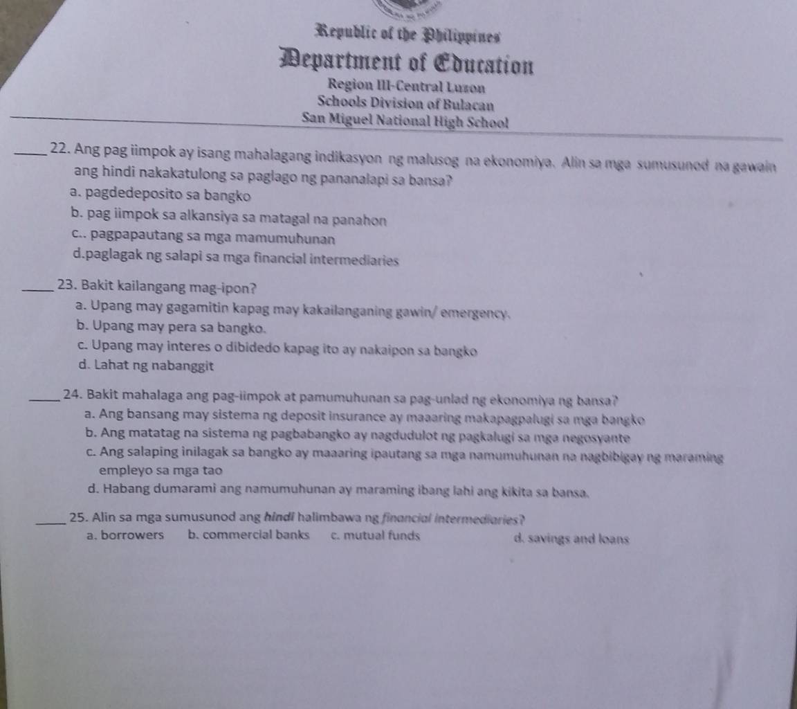 Republic of the Philippines
Department of Education
Region III-Central Luzon
Schools Division of Bulacan
San Miguel National High School
_22. Ang pag iimpok ay isang mahalagang indikasyon ng malusog na ekonomiya. Alin sa mga sumusunod na gawain
ang hindi nakakatulong sa paglago ng pananalapi sa bansa?
a. pagdedeposito sa bangko
b. pag iimpok sa alkansiya sa matagal na panahon
c.. pagpapautang sa mga mamumuhunan
d.paglagak ng salapi sa mga financial intermediaries
_23. Bakit kailangang mag-ipon?
a. Upang may gagamitin kapag may kakailanganing gawin/ emergency.
b. Upang may pera sa bangko.
c. Upang may interes o dibidedo kapag ito ay nakaipon sa bangko
d. Lahat ng nabanggit
_24. Bakit mahalaga ang pag-iimpok at pamumuhunan sa pag-unlad ng ekonomiya ng bansa?
a. Ang bansang may sistema ng deposit insurance ay maaaring makapagpalugi sa mga bangko
b. Ang matatag na sistema ng pagbabangko ay nagdudulot ng pagkalugi sa mga negosyante
c. Ang salaping inilagak sa bangko ay maaaring ipautang sa mga namumuhunan na nagbibigay ng maraming
empleyo sa mga tao
d. Habang dumarami ang namumuhunan ay maraming ibang lahi ang kikita sa bansa.
_25. Alin sa mga sumusunod ang hindi halimbawa ng financial intermediaries?
a. borrowers b. commercial banks c. mutual funds d. savings and loans