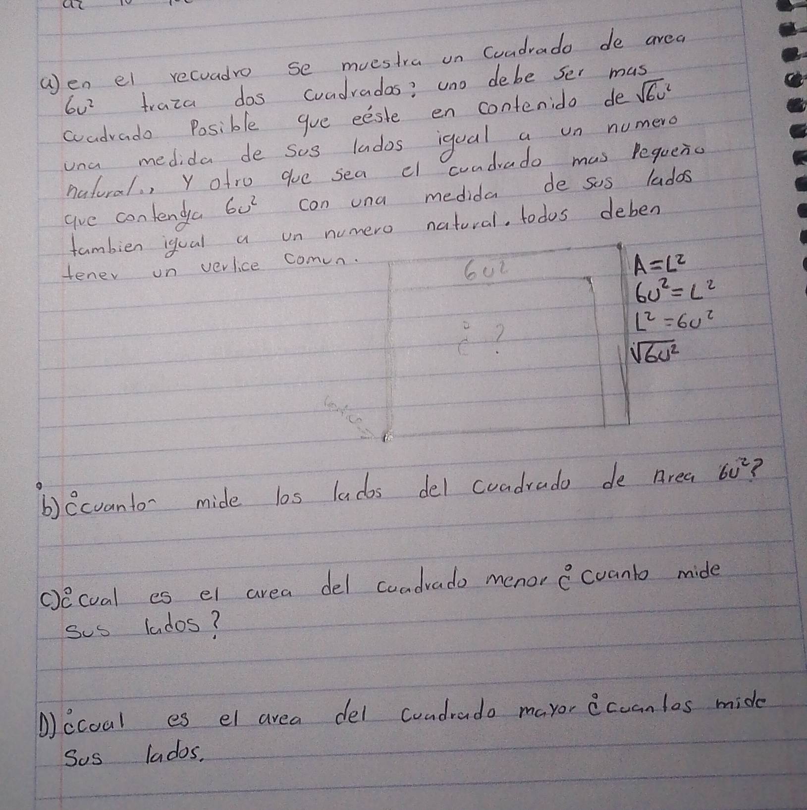 wen el recuadro se muestra on Cuadrado de avea
6v^2 traza dos coadradas? uno debe ser mas 
coadvado Posible gue eeste en contenido de sqrt(6v^2)
una medida de sos lndos iqual a un numero 
natoral. , Y ofro que sea cl cundrado mas Pequenc 
ave contendya 60^2 con una medida de sus ladas 
fambien igual a on numero natural. todos deben 
tener on verlice comun. 
6u2
A=L^2
6v^2=L^2
 4/3 
L^2=6v^2
sqrt(6u^2)
b)ecvanto- mide los lados del coadrado de Area 6v^2 ? 
cecual es el area del cuadrado menor hat C^((circ)) Coanto mide 
sus lados? 
ccoal es el area del condrado mayor iccan los mide 
Sos lados.