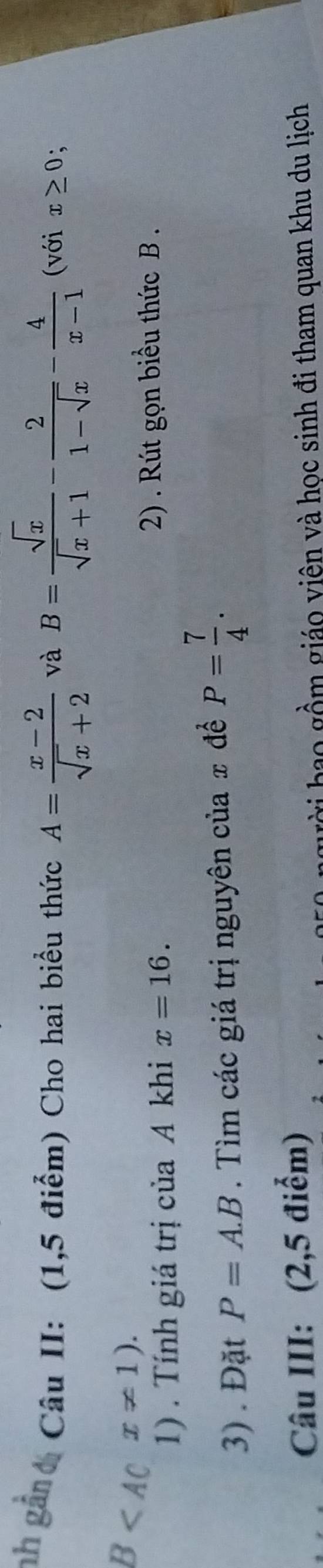 nh gân Câu II: (1,5 điểm) Cho hai biểu thức A= (x-2)/sqrt(x)+2  và B= sqrt(x)/sqrt(x)+1 - 2/1-sqrt(x) - 4/x-1  (với x≥ 0 、
B x!= 1). 
1) . Tính giá trị của A khi x=16. 
2) . Rút gọn biểu thức B. 
3) . Đặt P=A.B. Tìm các giá trị nguyên của # để P= 7/4 . 
Câu III: (2,5 điểm) 
gời bao gồm giáo viên và học sinh đi tham quan khu du lịch