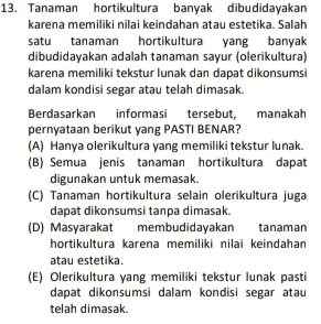 Tanaman hortikultura banyak dibudidayakan
karena memiliki nilai keindahan atau estetika. Salah
satu tanaman hortikultura yang banyak
dibudidayakan adalah tanaman sayur (olerikultura)
karena memiliki tekstur lunak dan dapat dikonsumsi
dalam kondisi segar atau telah dimasak.
Berdasarkan informasi tersebut, manakah
pernyataan berikut yang PASTI BENAR?
(A) Hanya olerikultura yang memiliki tekstur lunak.
(B) Semua jenis tanaman hortikultura dapat
digunakan untuk memasak.
(C) Tanaman hortikultura selain olerikultura juga
dapat dikonsumsi tanpa dimasak.
(D) Masyarakat membudidayakan tanaman
hortikultura karena memiliki nilai keindahan
atau estetika.
(E) Olerikultura yang memiliki tekstur lunak pasti
dapat dikonsumsi dalam kondisi segar atau
telah dimasak.