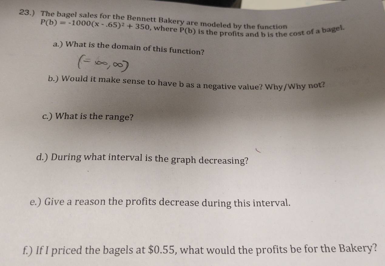 23.) The bagel sales for the Bennett Bakery are modeled by the function
P(b)=-1000(x-.65)^2+350 , where P(b) is the profits and b is the cost of a bagel. 
a.) What is the domain of this function? 
b.) Would it make sense to have b as a negative value? Why/Why not? 
c.) What is the range? 
d.) During what interval is the graph decreasing? 
e.) Give a reason the profits decrease during this interval. 
f.) If I priced the bagels at $0.55, what would the profits be for the Bakery?