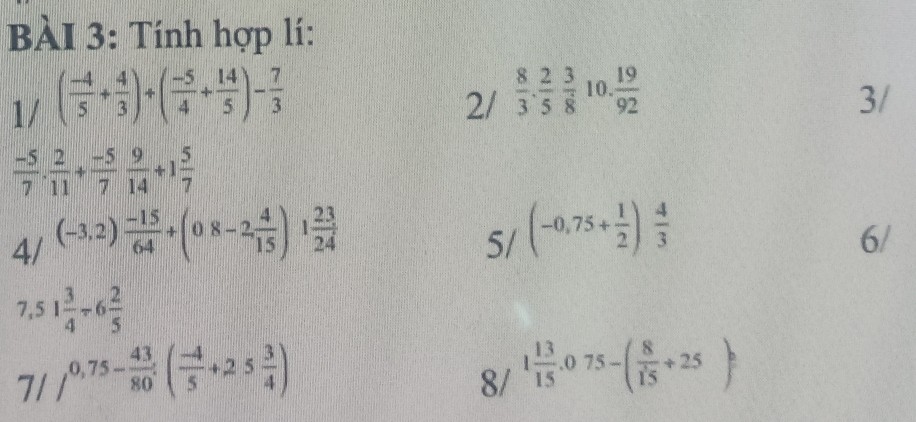 Tính hợp lí: 
1/ ( (-4)/5 + 4/3 )+( (-5)/4 + 14/5 )- 7/3 
2/  8/3 . 2/5  3/8  10.  19/92 
3/
 (-5)/7 ·  2/11 + (-5)/7  9/14 +1 5/7 
4/ (-3,2) (-15)/64 +(08-2, 4/15 )1 23/24 
5/ (-0,75+ 1/2 ) 4/3 
6/
7,51 3/4 / 6 2/5 
7//^0.5- 43/80 endarray ( (-4)/5 +25 3/4 )
8/ 1 13/15 .075-( 8/15 +25)^circ 