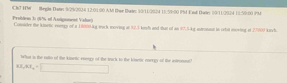 Ch7 HW Begin Date: 9/29/2024 12:01:00 AM Due Date: 10/11/2024 11 :59:00 PM End Date: 10/11/2024 11:59:00 PM 
Problem 3: (6% of Assignment Value) 
Consider the kinetic energy of a 18000-kg truck moving at 92.5 km/h and that of an 97.5-kg astronaut in orbit moving at 27000 km/h. 
What is the ratio of the kinetic energy of the truck to the kinetic energy of the astronaut?
KE_tKE_a=□