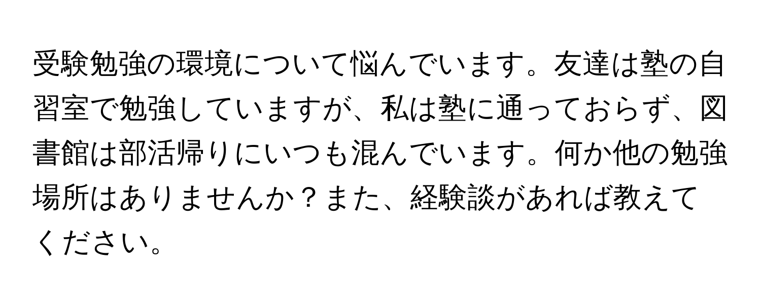 受験勉強の環境について悩んでいます。友達は塾の自習室で勉強していますが、私は塾に通っておらず、図書館は部活帰りにいつも混んでいます。何か他の勉強場所はありませんか？また、経験談があれば教えてください。