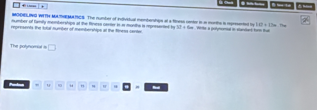 Chach O Slla Revtra D Siv l Eal 
4 》 Listen 
MODELING WITH MATHEMATICS The number of individual memberships at a fitness center in m months is represented by 142+12m. The 
number of family memberships at the fitness center in # months is represented by 52+6m. Write a polynomial in standard form that 
represents the total number of memberships at the fitness center. 
The polynomial is □. 
Previous 11 12 13 14 15 16 17 18 19 20 Next