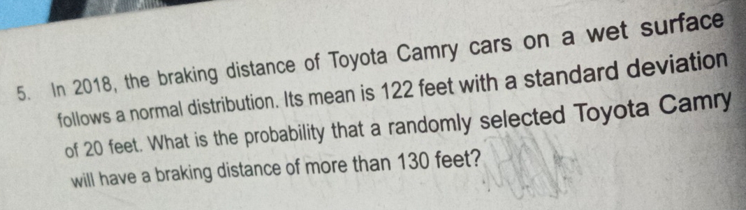 In 2018, the braking distance of Toyota Camry cars on a wet surface 
follows a normal distribution. Its mean is 122 feet with a standard deviation 
of 20 feet. What is the probability that a randomly selected Toyota Camry 
will have a braking distance of more than 130 feet?