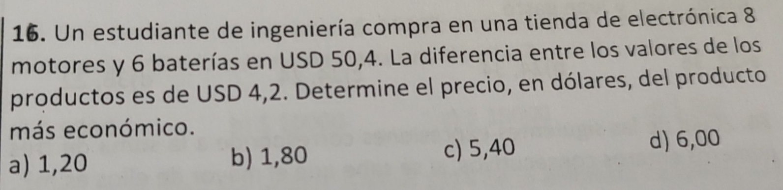 Un estudiante de ingeniería compra en una tienda de electrónica 8
motores y 6 baterías en USD 50,4. La diferencia entre los valores de los
productos es de USD 4,2. Determine el precio, en dólares, del producto
más económico.
a) 1,20 d) 6,00
b) 1,80
c) 5,40