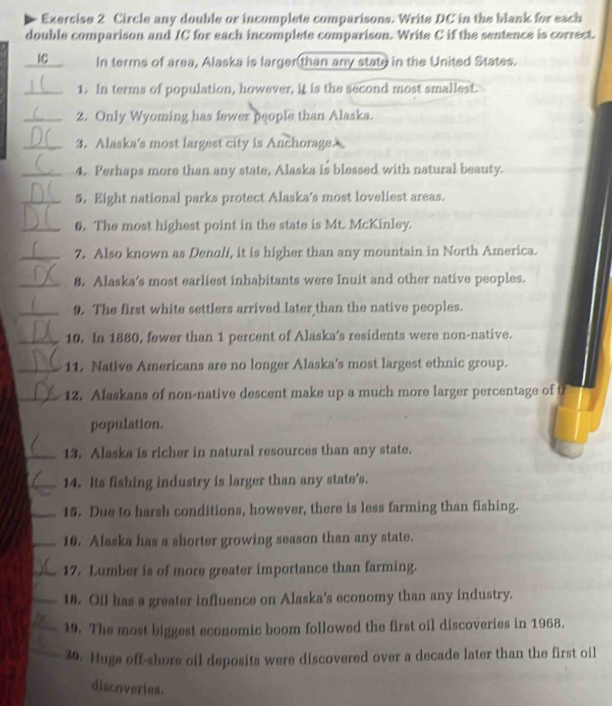 Circle any double or incomplete comparisons. Write DC in the blank for each 
double comparison and IC for each incomplete comparison. Write C if the sentence is correct. 
IC In terms of area, Alaska is larger(than any state in the United States. 
_1. In terms of population, however, it is the second most smallest. 
_2. Only Wyoming has fewer people than Alaska. 
_3. Alaska's most largest city is Anchorage 
_4. Perhaps more than any state, Alaska is blessed with natural beauty. 
_5. Eight national parks protect Alaska's most loveliest areas. 

_0. The most highest point in the state is Mt. McKinley. 
_7. Also known as Denali, it is higher than any mountain in North America. 
_8. Alaska's most earliest inhabitants were Inuit and other native peoples. 
_9. The first white settlers arrived later than the native peoples. 
_10. In 1880, fewer than 1 percent of Alaska's residents were non-native. 
_11. Native Americans are no longer Alaska's most largest ethnic group. 
_12. Alaskans of non-native descent make up a much more larger percentage of t 
population. 
_13. Alaska is richer in natural resources than any state. 
_14. Its fishing industry is larger than any state’s. 
_15. Due to harsh conditions, however, there is less farming than fishing. 
_16. Alaska has a shorter growing season than any state. 
_17. Lumber is of more greater importance than farming. 
_18. Oil has a greater influence on Alaska's economy than any industry. 
_19. The most biggest economic boom followed the first oil discoveries in 1968. 
_20. Huge off-shore oil deposits were discovered over a decade later than the first oil 
discoveries.