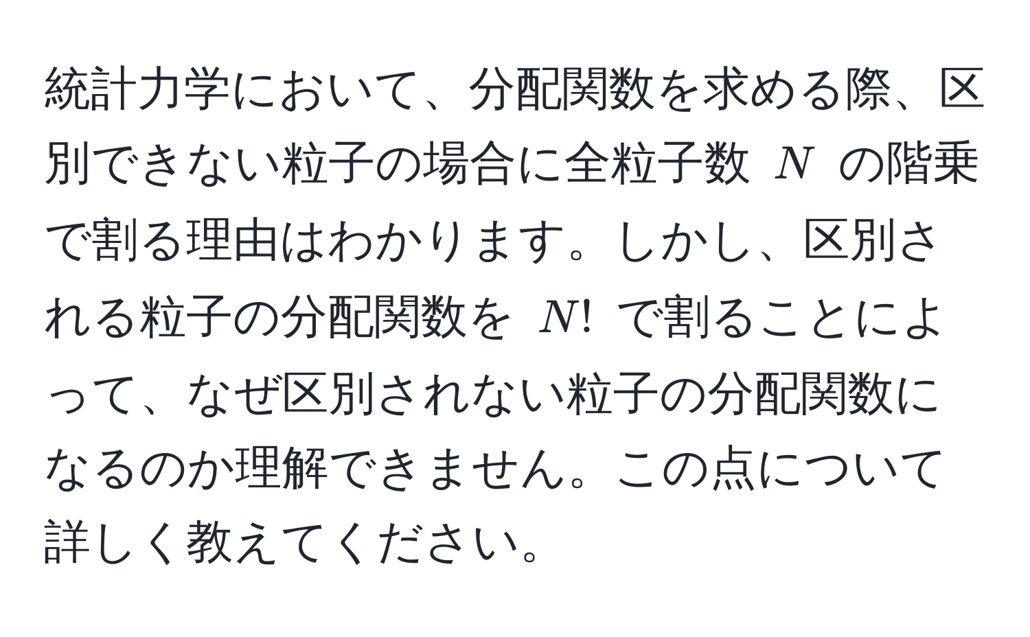 統計力学において、分配関数を求める際、区別できない粒子の場合に全粒子数 $N$ の階乗で割る理由はわかります。しかし、区別される粒子の分配関数を $N!$ で割ることによって、なぜ区別されない粒子の分配関数になるのか理解できません。この点について詳しく教えてください。