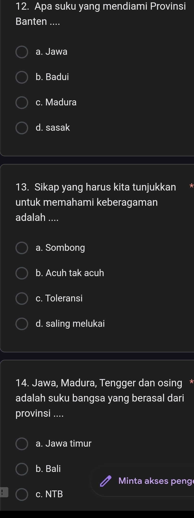 Apa suku yang mendiami Provinsi
Banten ....
a. Jawa
b. Badui
c. Madura
d. sasak
13. Sikap yang harus kita tunjukkan
untuk memahami keberagaman
adalah ....
a. Sombong
b. Acuh tak acuh
c. Toleransi
d. saling melukai
14. Jawa, Madura, Tengger dan osing *
adalah suku bangsa yang berasal dari
provinsi ....
a. Jawa timur
b. Bali
Minta akses peng
. c. NTB