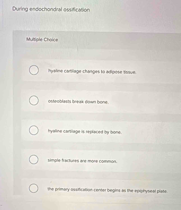 During endochondral ossification
Multiple Choice
hyaline cartilage changes to adipose tissue.
osteoblasts break down bone.
hyaline cartilage is replaced by bone.
simple fractures are more common.
the primary ossification center begins as the epiphyseal plate.