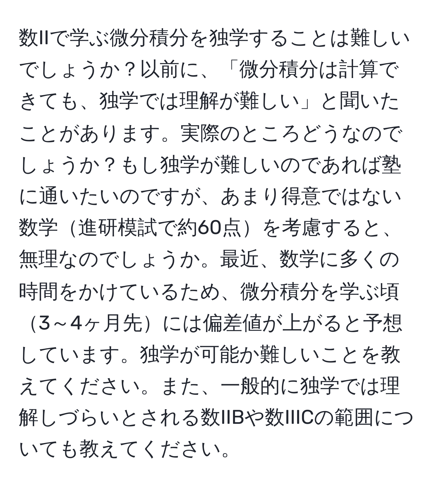 数IIで学ぶ微分積分を独学することは難しいでしょうか？以前に、「微分積分は計算できても、独学では理解が難しい」と聞いたことがあります。実際のところどうなのでしょうか？もし独学が難しいのであれば塾に通いたいのですが、あまり得意ではない数学進研模試で約60点を考慮すると、無理なのでしょうか。最近、数学に多くの時間をかけているため、微分積分を学ぶ頃3～4ヶ月先には偏差値が上がると予想しています。独学が可能か難しいことを教えてください。また、一般的に独学では理解しづらいとされる数IIBや数IIICの範囲についても教えてください。