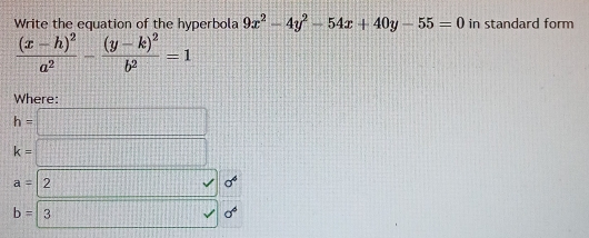 Write the equation of the hyperbola 9x^2-4y^2-54x+40y-55=0 in standard form
frac (x-h)^2a^2-frac (y-k)^2b^2=1
Where:
h=□
k=□
a=2 (1+t|=|1+t|+|t| 1111 v sigma^4
b=3 surd sigma^4